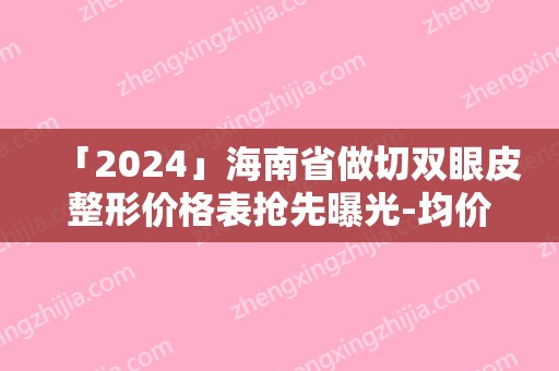 「2024」海南省做切双眼皮整形价格表抢先曝光-均价做切双眼皮19495元