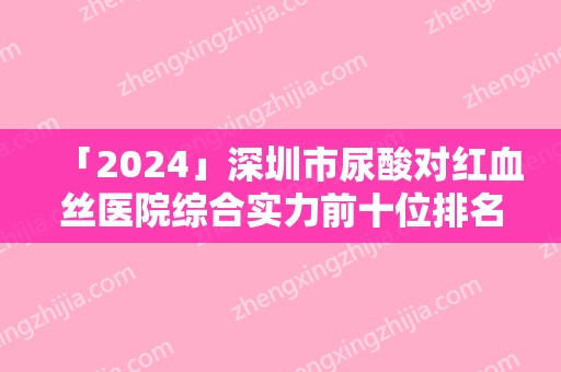 「2024」深圳市尿酸对红血丝医院综合实力前十位排名提前出炉（深圳市尿酸对红血丝整形医院）