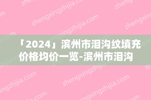「2024」滨州市泪沟纹填充价格均价一览-滨州市泪沟纹填充手术要花多少钱算合理