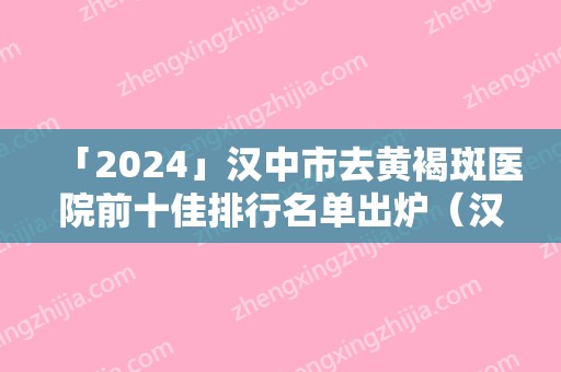 「2024」汉中市去黄褐斑医院前十佳排行名单出炉（汉中市去黄褐斑整形医院）