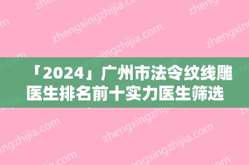 「2024」广州市法令纹线雕医生排名前十实力医生筛选（廖均平医生公立仅一位这样的牛专家）