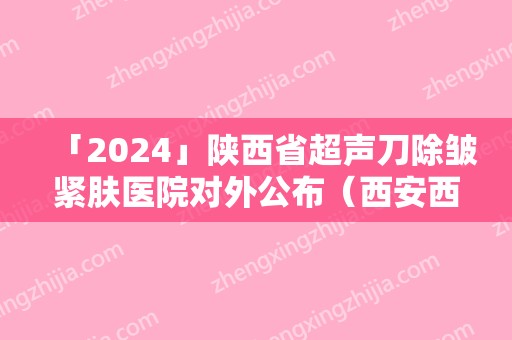 「2024」陕西省超声刀除皱紧肤医院对外公布（西安西美整形实力审美兼具）