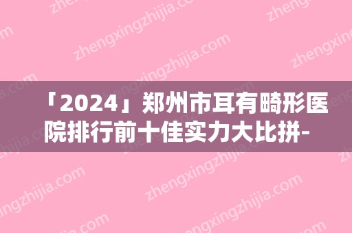「2024」郑州市耳有畸形医院排行前十佳实力大比拼-明眸整形实力口碑认证