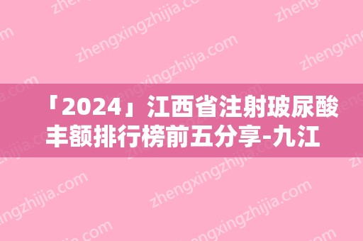 「2024」江西省注射玻尿酸丰额排行榜前五分享-九江学院临床医学院整形外科价格表权威一览