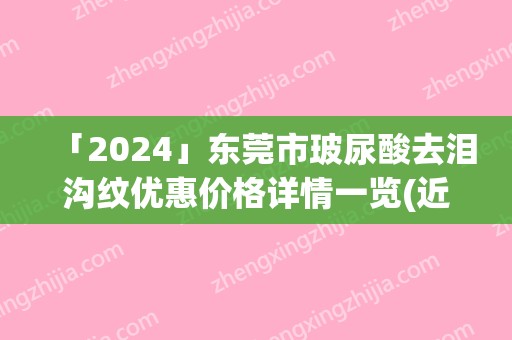 「2024」东莞市玻尿酸去泪沟纹优惠价格详情一览(近6个月均价为：6450元)