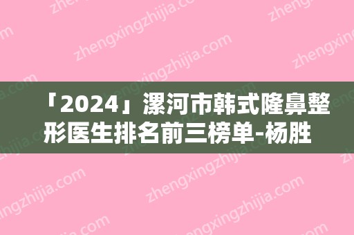 「2024」漯河市韩式隆鼻整形医生排名前三榜单-杨胜发医生有名收费价格不贵