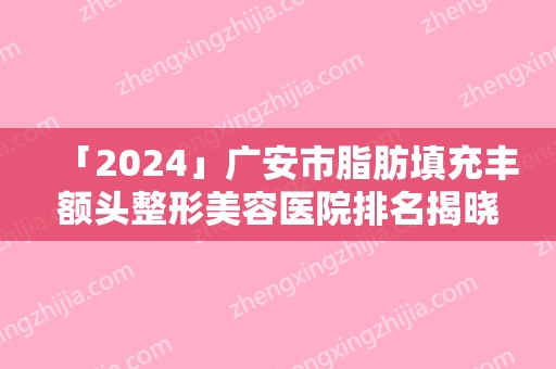 「2024」广安市脂肪填充丰额头整形美容医院排名揭晓（广安市脂肪填充丰额头整形医院）