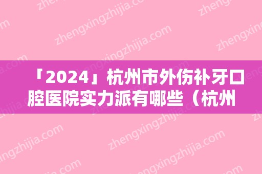 「2024」杭州市外伤补牙口腔医院实力派有哪些（杭州市外伤补牙口腔医院）