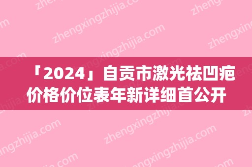 「2024」自贡市激光祛凹疤价格价位表年新详细首公开(激光祛凹疤均价为：1612元)