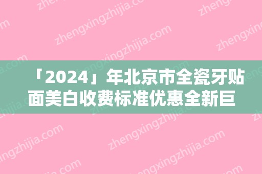 「2024」年北京市全瓷牙贴面美白收费标准优惠全新巨献-北京市全瓷牙贴面美白价钱要多少钱