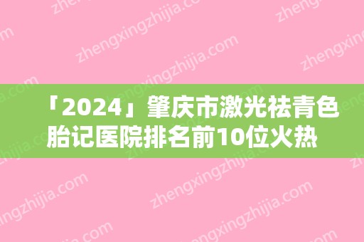 「2024」肇庆市激光祛青色胎记医院排名前10位火热上线（肇庆市激光祛青色胎记整形医院）