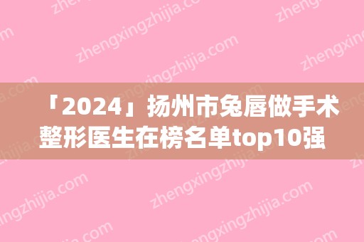 「2024」扬州市兔唇做手术整形医生在榜名单top10强有哪个-柳大烈医生选择他们不错