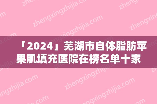 「2024」芜湖市自体脂肪苹果肌填充医院在榜名单十家公立-私立任你挑选（芜湖市自体脂肪苹果肌填充整形医院）