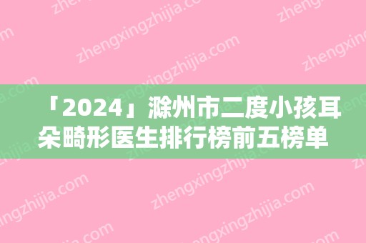 「2024」滁州市二度小孩耳朵畸形医生排行榜前五榜单结果-王冀贤医生风格自然而且风评稳定