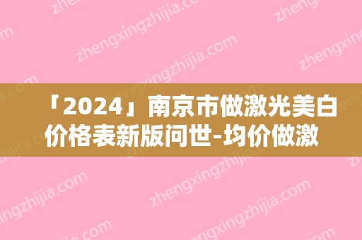 「2024」南京市做激光美白价格表新版问世-均价做激光美白12222元