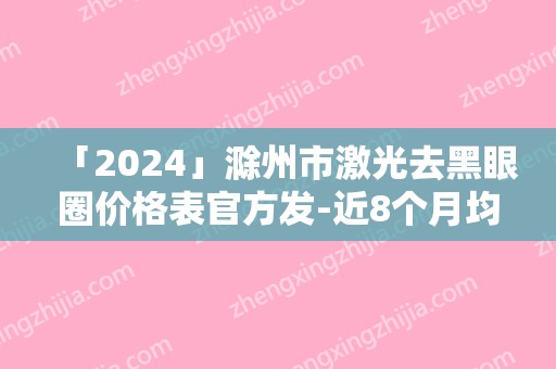 「2024」滁州市激光去黑眼圈价格表官方发-近8个月均价为1416元