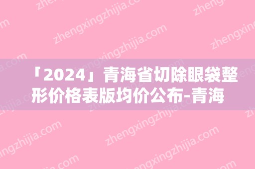 「2024」青海省切除眼袋整形价格表版均价公布-青海省切除眼袋整形术大概需要多少费用