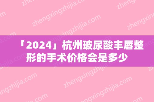 「2024」杭州玻尿酸丰唇整形的手术价格会是多少(杭州注射玻尿酸哪个医生好)