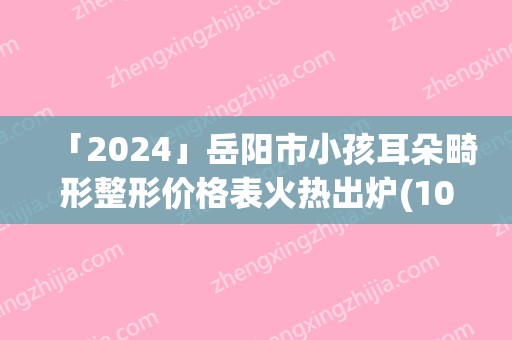 「2024」岳阳市小孩耳朵畸形整形价格表火热出炉(10月-4月均价为：57754元)