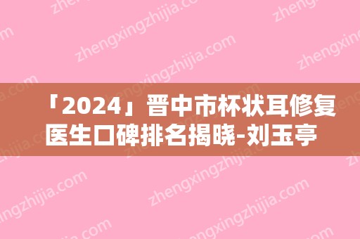 「2024」晋中市杯状耳修复医生口碑排名揭晓-刘玉亭医生汇总口碑亲测分享