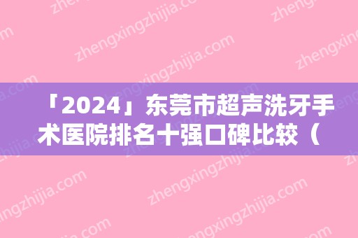 「2024」东莞市超声洗牙手术医院排名十强口碑比较（东莞市超声洗牙手术口腔医院效果及价格超过预期）